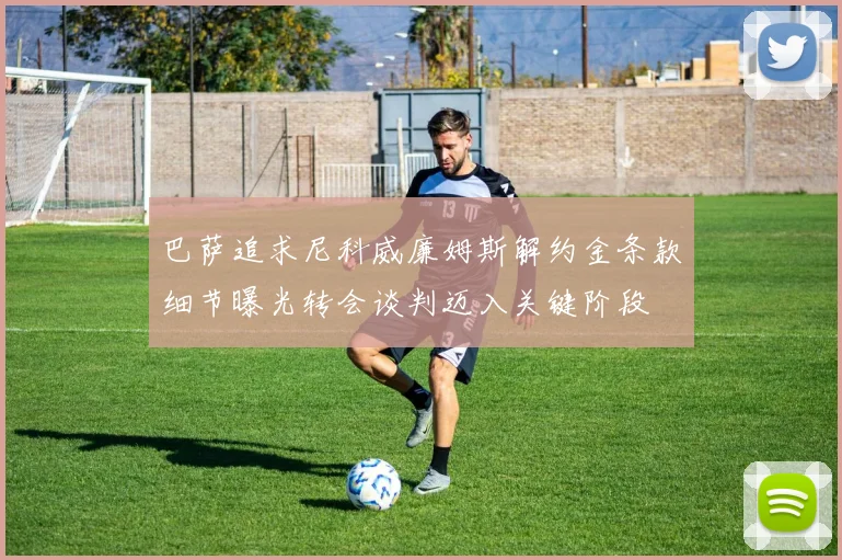 巴萨追求尼科威廉姆斯解约金条款细节曝光转会谈判迈入关键阶段
