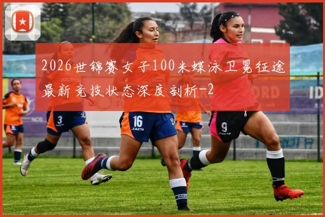 2026世锦赛女子100米蝶泳卫冕征途最新竞技状态深度剖析