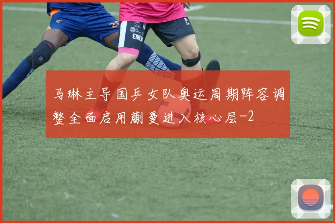 马琳主导国乒女队奥运周期阵容调整全面启用蒯曼进入核心层