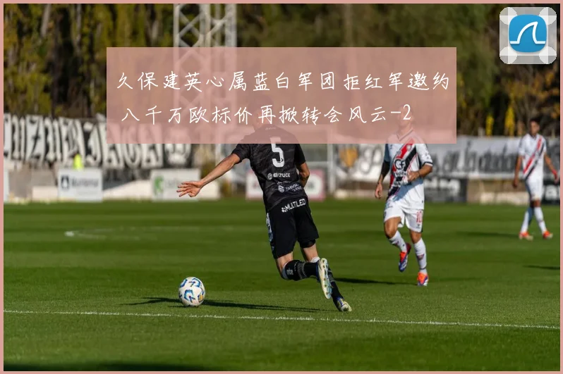 久保建英心属蓝白军团拒红军邀约 八千万欧标价再掀转会风云