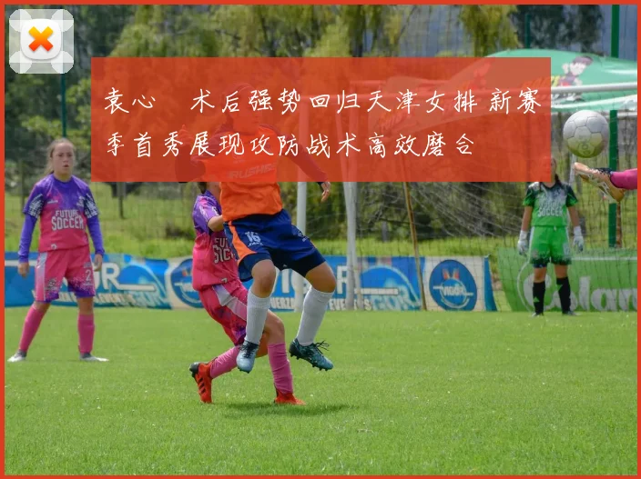 袁心玥术后强势回归天津女排 新赛季首秀展现攻防战术高效磨合