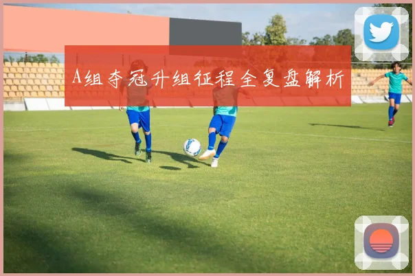 A组夺冠升组征程全复盘解析