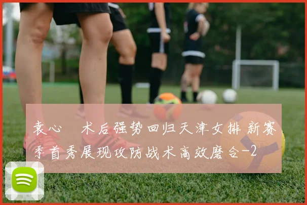 袁心玥术后强势回归天津女排 新赛季首秀展现攻防战术高效磨合