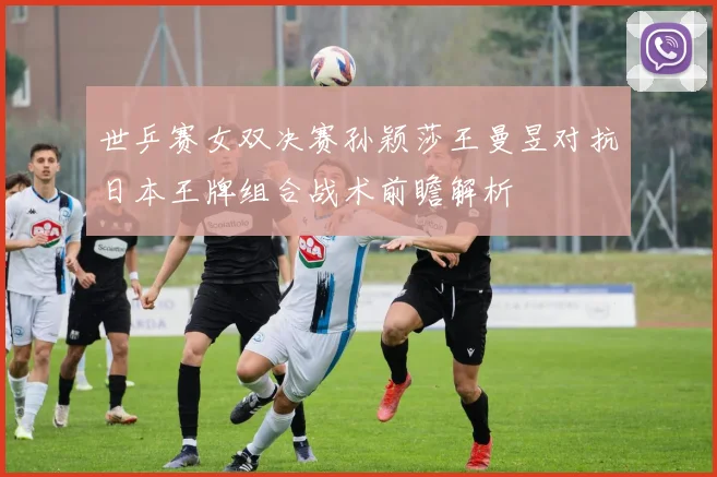 世乒赛女双决赛孙颖莎王曼昱对抗日本王牌组合战术前瞻解析