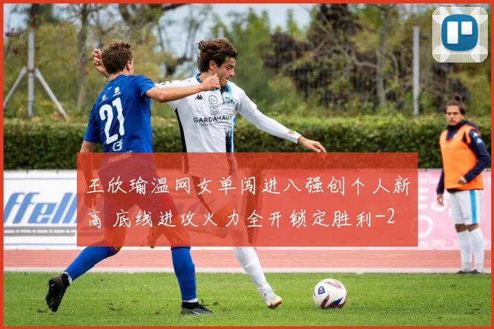 王欣瑜温网女单闯进八强创个人新高 底线进攻火力全开锁定胜利