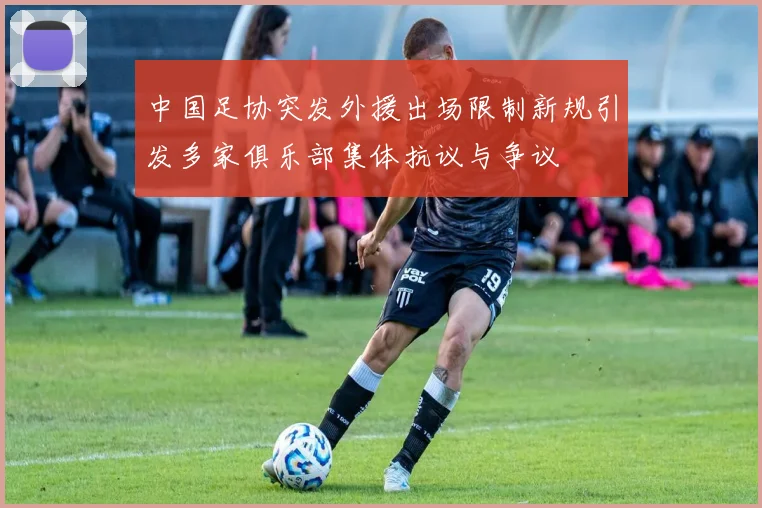 中国足协突发外援出场限制新规引发多家俱乐部集体抗议与争议