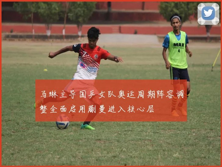 马琳主导国乒女队奥运周期阵容调整全面启用蒯曼进入核心层