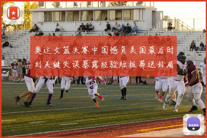 奥运女篮决赛中国憾负美国最后时刻关键失误暴露经验短板葬送好局