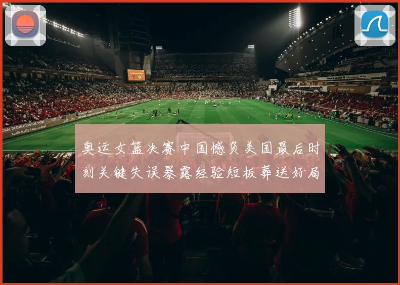 奥运女篮决赛中国憾负美国最后时刻关键失误暴露经验短板葬送好局