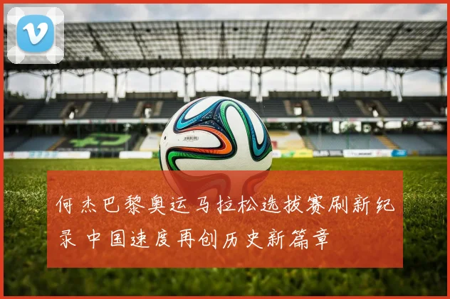 何杰巴黎奥运马拉松选拔赛刷新纪录 中国速度再创历史新篇章